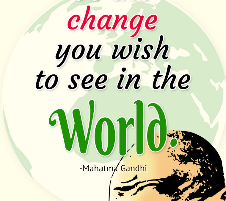 “You must be the change you wish to see in the World.”