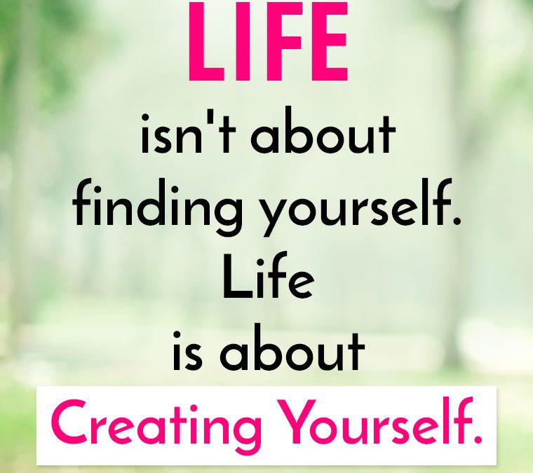 “LIFE isn’t about finding yourself. Life is about Creating Yourself.”